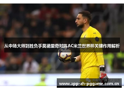 从中场大师到胜负手莫德里奇对阵AC米兰世界杯关键作用解析 从中场大师到胜负手莫德里奇对阵AC米兰世界杯关键作用解析
