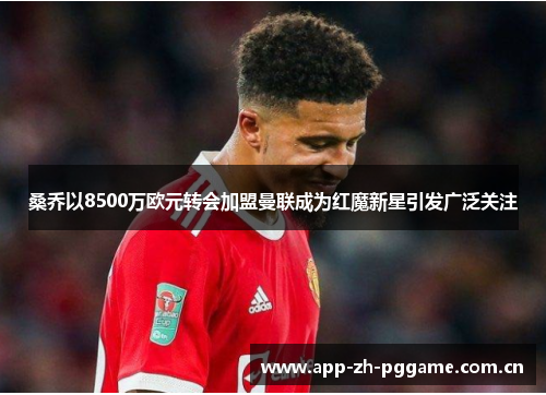 桑乔以8500万欧元转会加盟曼联成为红魔新星引发广泛关注 桑乔以8500万欧元转会加盟曼联成为红魔新星引发广泛关注